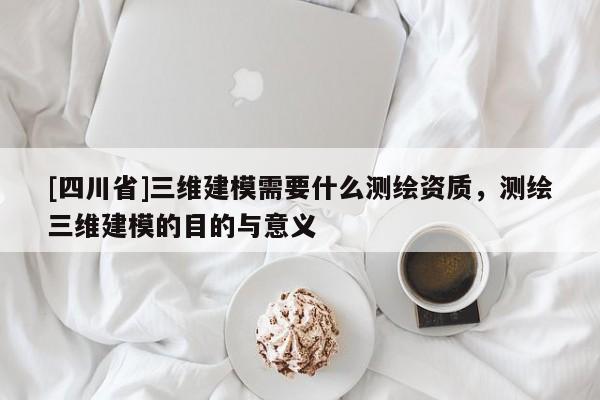 [四川省]三维建模需要什么测绘资质，测绘三维建模的目的与意义