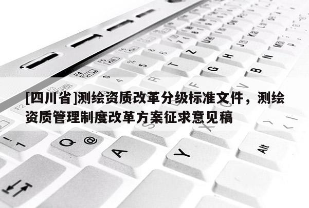 [四川省]测绘资质改革分级标准文件，测绘资质管理制度改革方案征求意见稿