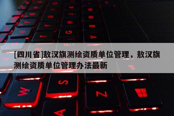[四川省]敖汉旗测绘资质单位管理，敖汉旗测绘资质单位管理办法最新