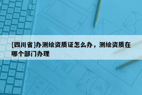 [四川省]办测绘资质证怎么办，测绘资质在哪个部门办理