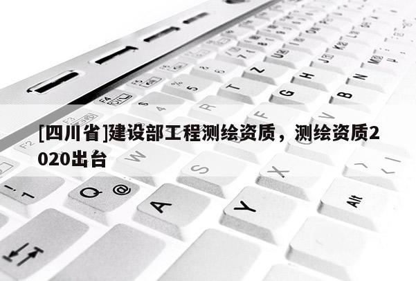 [四川省]建设部工程测绘资质，测绘资质2020出台