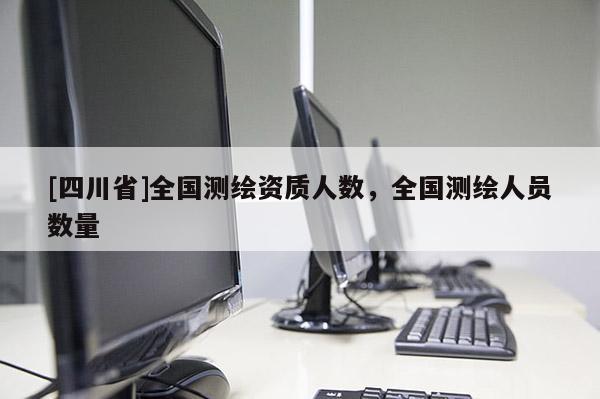 [四川省]全国测绘资质人数，全国测绘人员数量