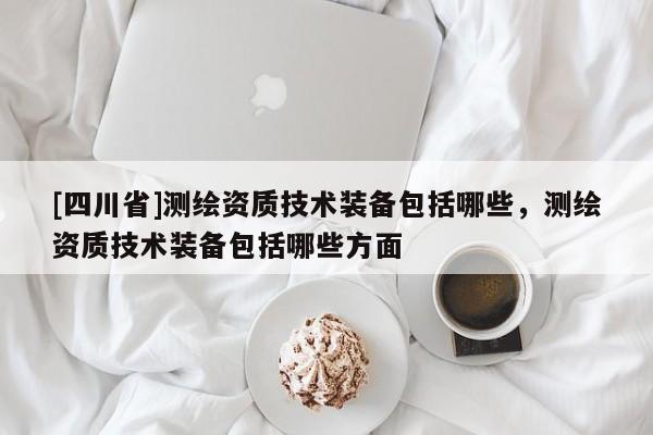 [四川省]测绘资质技术装备包括哪些，测绘资质技术装备包括哪些方面