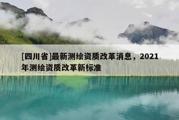 [四川省]最新测绘资质改革消息，2021年测绘资质改革新标准