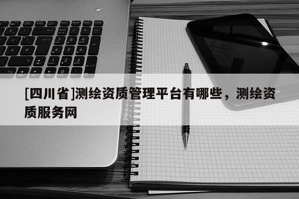 [四川省]测绘资质管理平台有哪些，测绘资质服务网