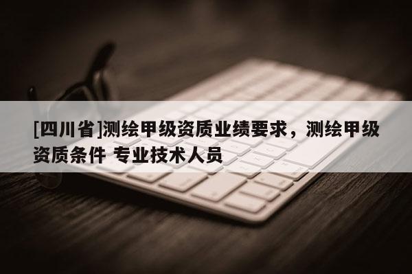 [四川省]测绘甲级资质业绩要求，测绘甲级资质条件 专业技术人员