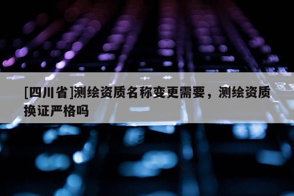 [四川省]测绘资质名称变更需要，测绘资质换证严格吗