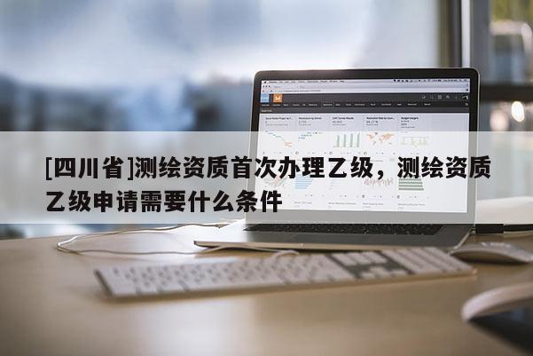 [四川省]测绘资质首次办理乙级，测绘资质乙级申请需要什么条件