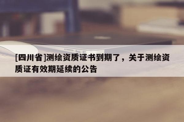 [四川省]测绘资质证书到期了，关于测绘资质证有效期延续的公告