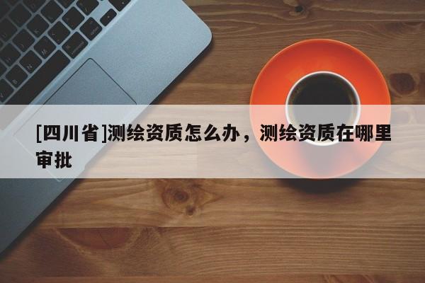 [四川省]测绘资质怎么办，测绘资质在哪里审批