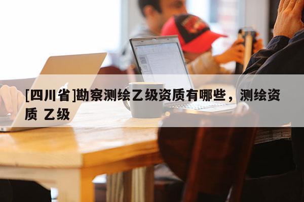 [四川省]勘察测绘乙级资质有哪些，测绘资质 乙级