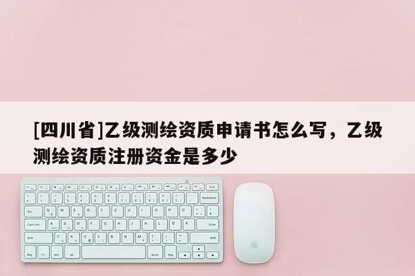 [四川省]乙级测绘资质申请书怎么写，乙级测绘资质注册资金是多少