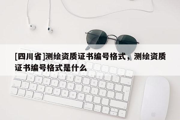 [四川省]测绘资质证书编号格式，测绘资质证书编号格式是什么