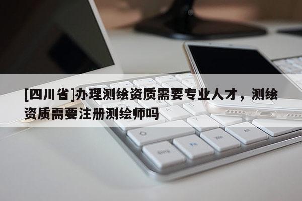 [四川省]办理测绘资质需要专业人才，测绘资质需要注册测绘师吗
