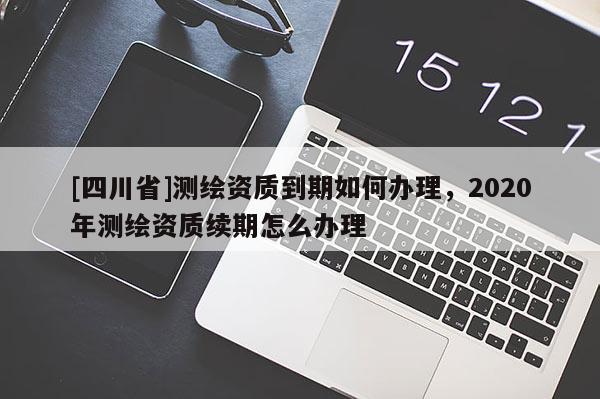 [四川省]测绘资质到期如何办理，2020年测绘资质续期怎么办理
