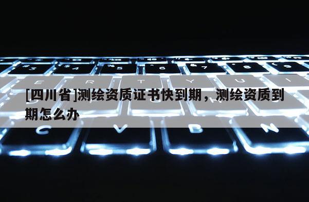 [四川省]测绘资质证书快到期，测绘资质到期怎么办