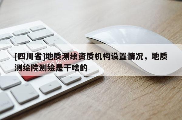 [四川省]地质测绘资质机构设置情况，地质测绘院测绘是干啥的