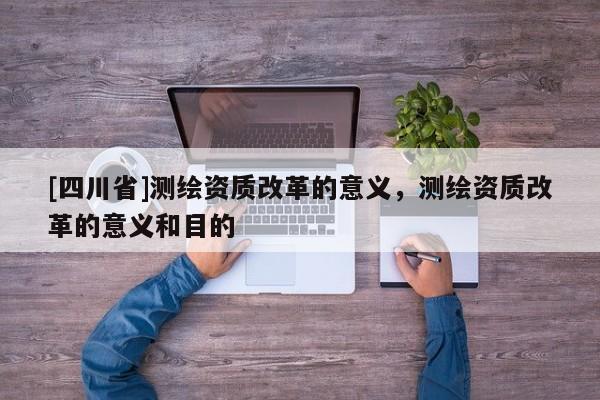 [四川省]测绘资质改革的意义，测绘资质改革的意义和目的