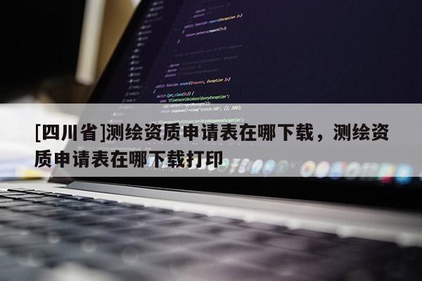 [四川省]测绘资质申请表在哪下载，测绘资质申请表在哪下载打印