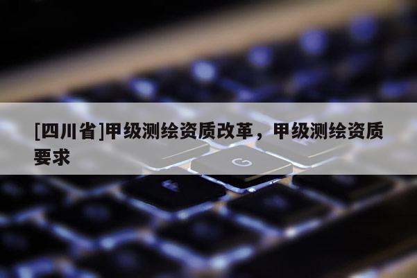 [四川省]甲级测绘资质改革，甲级测绘资质要求