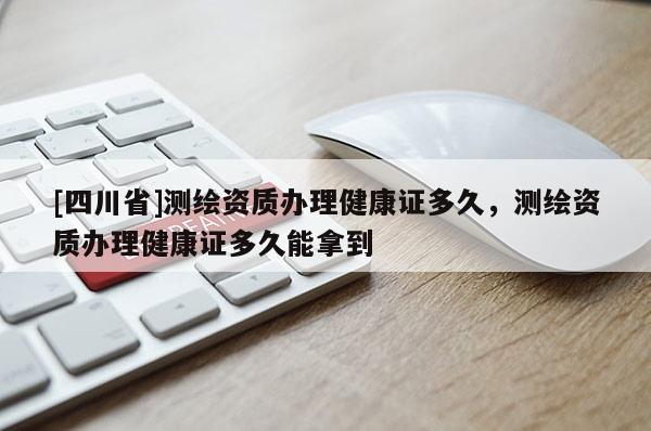 [四川省]测绘资质办理健康证多久，测绘资质办理健康证多久能拿到