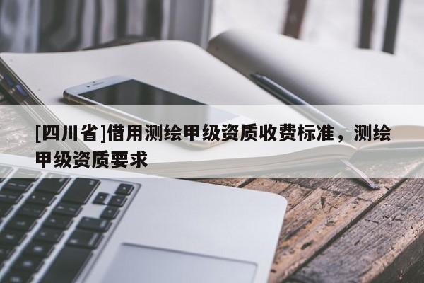 [四川省]借用测绘甲级资质收费标准，测绘甲级资质要求