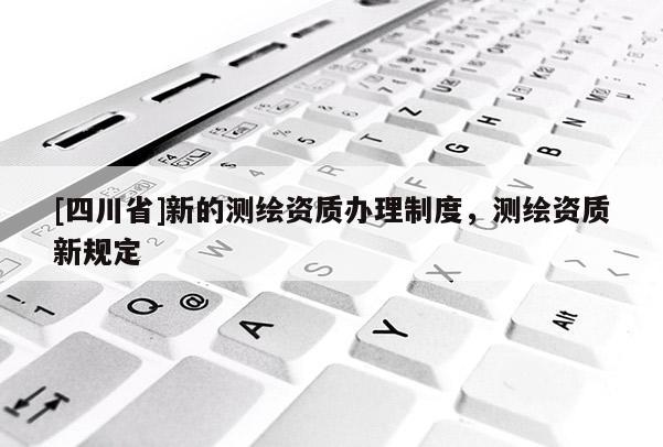 [四川省]新的测绘资质办理制度，测绘资质新规定