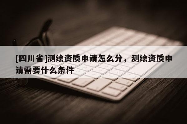 [四川省]测绘资质申请怎么分，测绘资质申请需要什么条件