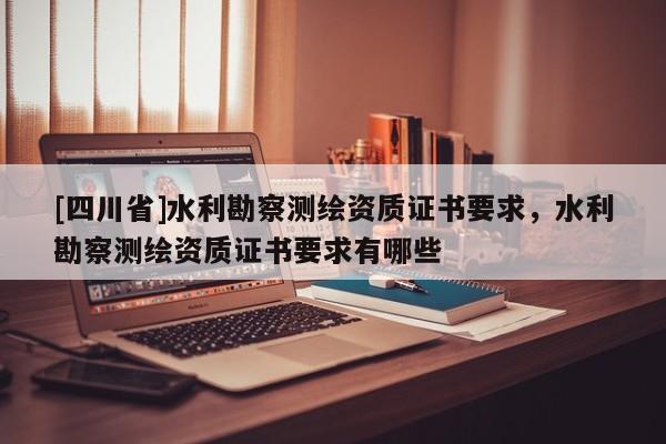 [四川省]水利勘察测绘资质证书要求，水利勘察测绘资质证书要求有哪些