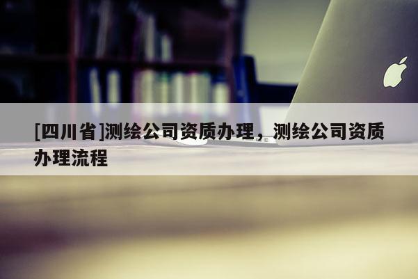 [四川省]测绘公司资质办理，测绘公司资质办理流程