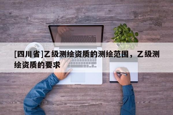 [四川省]乙级测绘资质的测绘范围，乙级测绘资质的要求