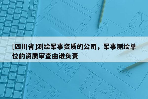 [四川省]测绘军事资质的公司，军事测绘单位的资质审查由谁负责