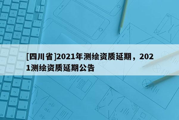 [四川省]2021年测绘资质延期，2021测绘资质延期公告