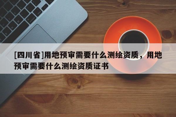 [四川省]用地预审需要什么测绘资质，用地预审需要什么测绘资质证书
