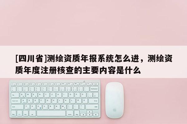 [四川省]测绘资质年报系统怎么进，测绘资质年度注册核查的主要内容是什么