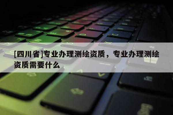 [四川省]专业办理测绘资质，专业办理测绘资质需要什么