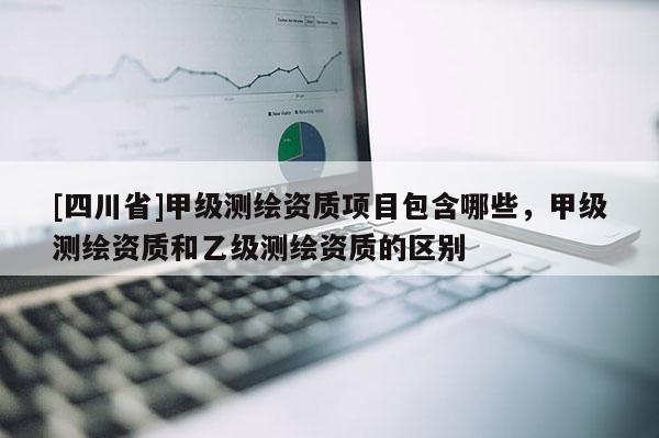 [四川省]甲级测绘资质项目包含哪些，甲级测绘资质和乙级测绘资质的区别