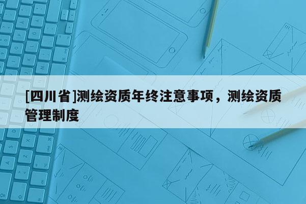 [四川省]测绘资质年终注意事项，测绘资质管理制度