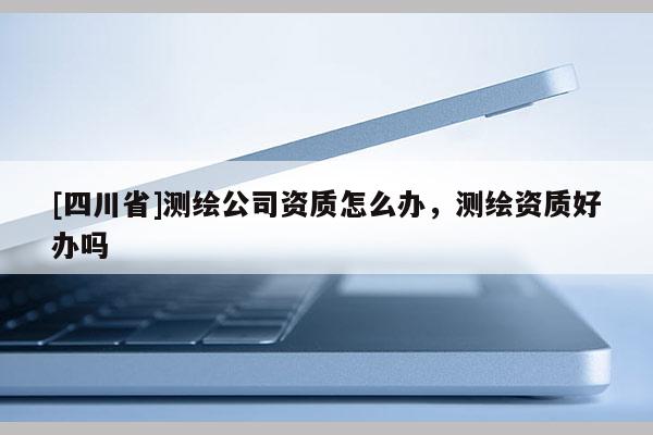[四川省]测绘公司资质怎么办，测绘资质好办吗