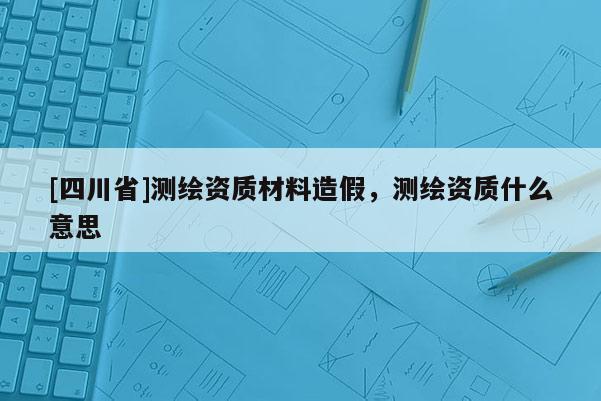 [四川省]测绘资质材料造假，测绘资质什么意思