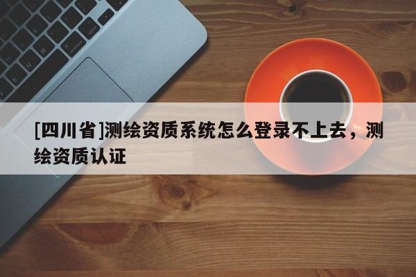 [四川省]测绘资质系统怎么登录不上去，测绘资质认证