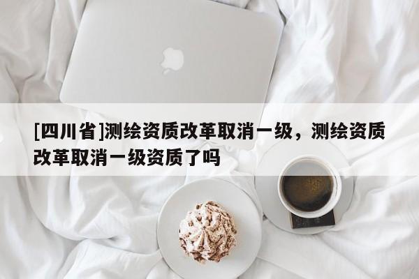 [四川省]测绘资质改革取消一级，测绘资质改革取消一级资质了吗