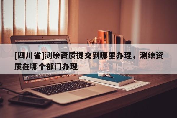 [四川省]测绘资质提交到哪里办理，测绘资质在哪个部门办理