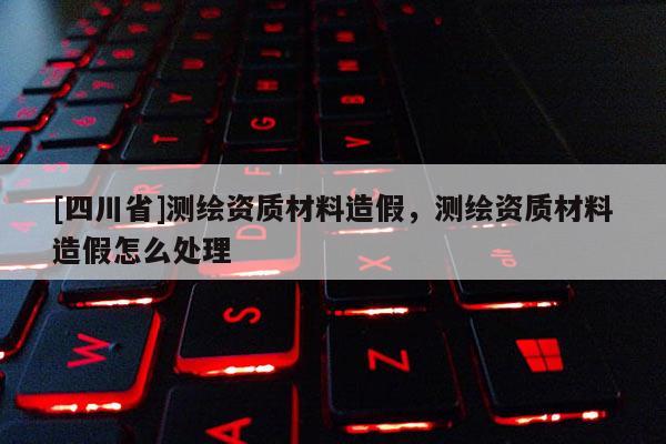 [四川省]测绘资质材料造假，测绘资质材料造假怎么处理