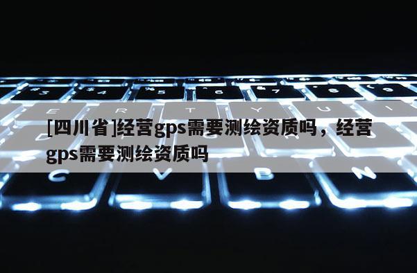 [四川省]经营gps需要测绘资质吗，经营gps需要测绘资质吗