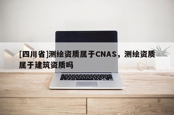 [四川省]测绘资质属于CNAS，测绘资质属于建筑资质吗
