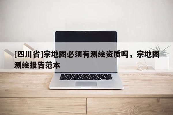 [四川省]宗地图必须有测绘资质吗，宗地图测绘报告范本