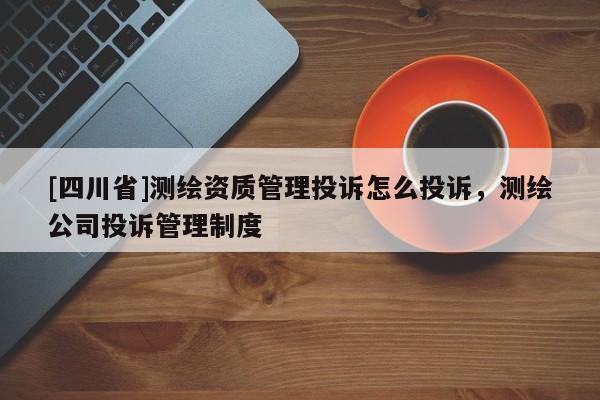 [四川省]测绘资质管理投诉怎么投诉，测绘公司投诉管理制度