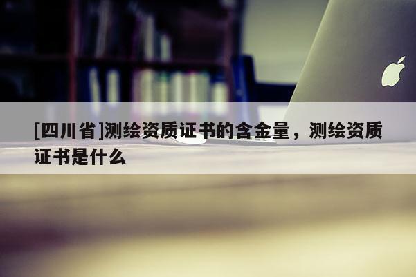 [四川省]测绘资质证书的含金量，测绘资质证书是什么