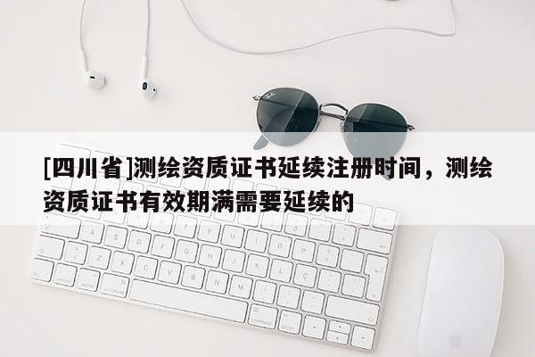 [四川省]测绘资质证书延续注册时间，测绘资质证书有效期满需要延续的